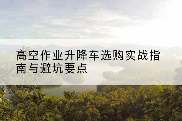万安升降车怎么选-高空作业升降车选购实战指南与避坑要点