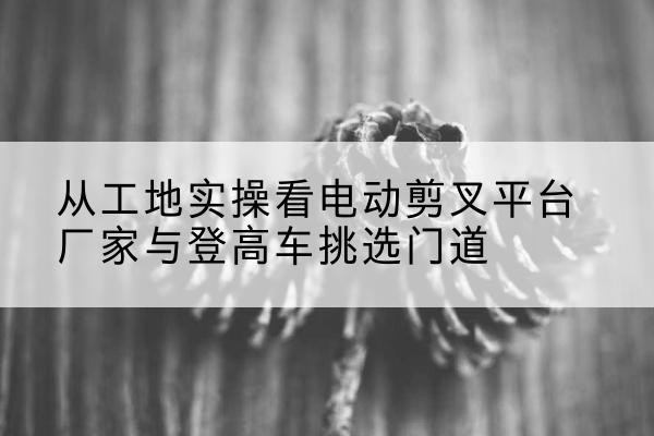 万安电动剪叉升降平台厂家-从工地实操看电动剪叉平台厂家与登高车挑选门道