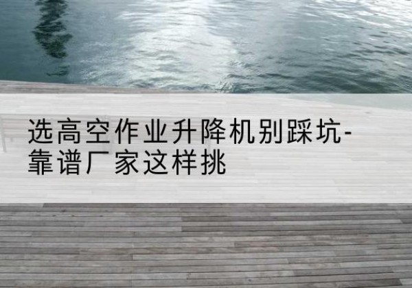 万安剪叉式升降机厂家-选高空作业升降机别踩坑-靠谱厂家这样挑