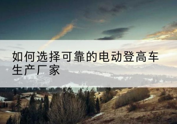 万安电动登高车厂家-如何选择可靠的电动登高车生产厂家
