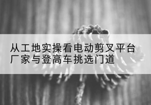 万安电动剪叉升降平台厂家-从工地实操看电动剪叉平台厂家与登高车挑选门道